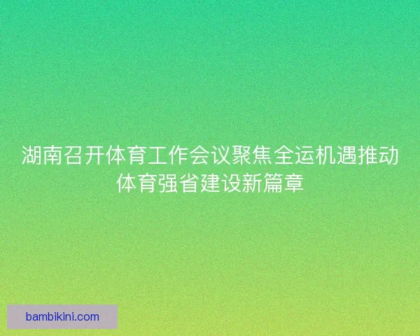 湖南召开体育工作会议聚焦全运机遇推动体育强省建设新篇章