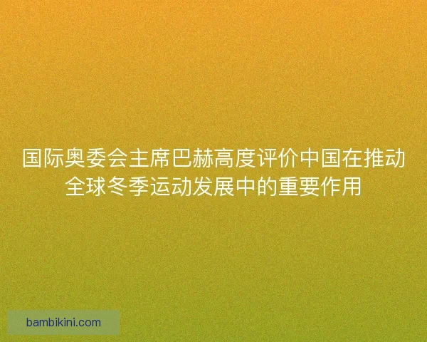 国际奥委会主席巴赫高度评价中国在推动全球冬季运动发展中的重要作用