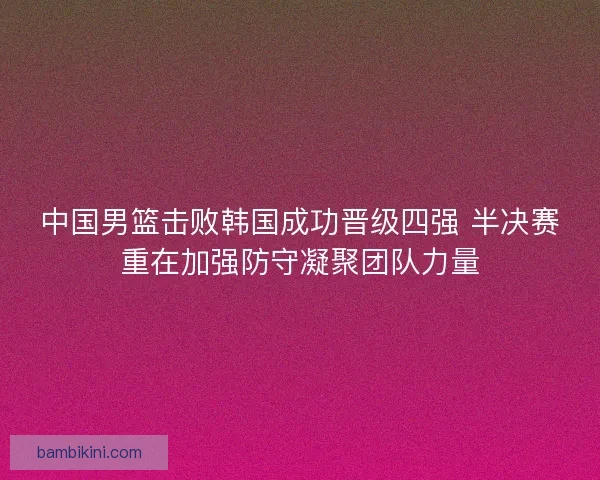 中国男篮击败韩国成功晋级四强 半决赛重在加强防守凝聚团队力量
